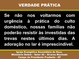 Se não nos voltarmos com
urgência à prática do culto
doméstico, nossas famílias não
poderão resistir às investidas das
trevas nestes últimos dias. A
adoração no lar é imprescindível.
VERDADE PRÁTICA
Igreja Evangélica Assembleia de Deus
Ministério Belém – Setor 42 – Álvares Machado
Campo de Presidente Prudente - SP
 