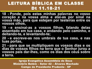 18 - Ponde, pois estas minhas palavras no vosso
coração e na vossa alma e atai-as por sinal na
vossa mão, para que estejam por testeiras entre os
vossos olhos,
19 - e ensinai-as a vossos filhos, falando delas
assentado em tua casa, e andando pelo caminho, e
deitando-te, e levantando-te;
20 - e escreve-as nos umbrais de tua casa, e nas
tuas portas,
21 - para que se multipliquem os vossos dias e os
dias de vossos filhos na terra que o Senhor jurou a
vossos pais dar-lhes, como os dias dos céus sobre
a terra.
Igreja Evangélica Assembleia de Deus
Ministério Belém – Setor 42 – Álvares Machado
Campo de Presidente Prudente - SP
LEITURA BÍBLICA EM CLASSE
Dt 11.18-21
 