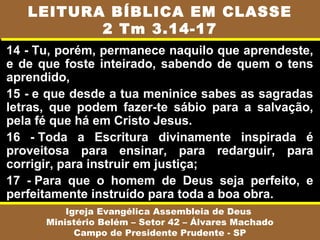 14 - Tu, porém, permanece naquilo que aprendeste,
e de que foste inteirado, sabendo de quem o tens
aprendido,
15 - e que desde a tua meninice sabes as sagradas
letras, que podem fazer-te sábio para a salvação,
pela fé que há em Cristo Jesus.
16 - Toda a Escritura divinamente inspirada é
proveitosa para ensinar, para redarguir, para
corrigir, para instruir em justiça;
17 - Para que o homem de Deus seja perfeito, e
perfeitamente instruído para toda a boa obra.
Igreja Evangélica Assembleia de Deus
Ministério Belém – Setor 42 – Álvares Machado
Campo de Presidente Prudente - SP
LEITURA BÍBLICA EM CLASSE
2 Tm 3.14-17
 