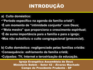 INTRODUÇÃO
Igreja Evangélica Assembleia de Deus
Ministério Belém – Setor 42 – Álvares Machado
Campo de Presidente Prudente - SP
a) Culto doméstico:
•“Período específico na agenda da família cristã”;
•É um momento de “intimidade conjunta” com Deus;
•“Mola mestra” que proporciona o crescimento espiritual;
•É de suma importância para a família e para a igreja;
•Mas não substituiu o culto congregacional (presencial).
b) Culto doméstico: negligenciado pelas famílias cristãs:
•Consequência: esfriamento da família cristã;
•Culpadas: TV, Internet e terceirização da educação.
 