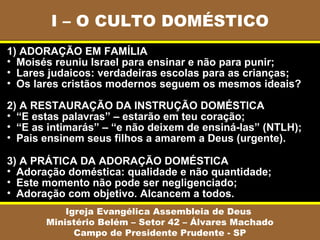 I – O CULTO DOMÉSTICO
Igreja Evangélica Assembleia de Deus
Ministério Belém – Setor 42 – Álvares Machado
Campo de Presidente Prudente - SP
1) ADORAÇÃO EM FAMÍLIA
• Moisés reuniu Israel para ensinar e não para punir;
• Lares judaicos: verdadeiras escolas para as crianças;
• Os lares cristãos modernos seguem os mesmos ideais?
2) A RESTAURAÇÃO DA INSTRUÇÃO DOMÉSTICA
• “E estas palavras” – estarão em teu coração;
• “E as intimarás” – “e não deixem de ensiná-las” (NTLH);
• Pais ensinem seus filhos a amarem a Deus (urgente).
3) A PRÁTICA DA ADORAÇÃO DOMÉSTICA
• Adoração doméstica: qualidade e não quantidade;
• Este momento não pode ser negligenciado;
• Adoração com objetivo. Alcancem a todos.
 