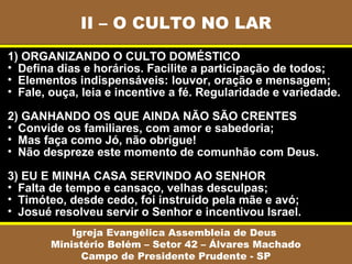 II – O CULTO NO LAR
Igreja Evangélica Assembleia de Deus
Ministério Belém – Setor 42 – Álvares Machado
Campo de Presidente Prudente - SP
1) ORGANIZANDO O CULTO DOMÉSTICO
• Defina dias e horários. Facilite a participação de todos;
• Elementos indispensáveis: louvor, oração e mensagem;
• Fale, ouça, leia e incentive a fé. Regularidade e variedade.
2) GANHANDO OS QUE AINDA NÃO SÃO CRENTES
• Convide os familiares, com amor e sabedoria;
• Mas faça como Jó, não obrigue!
• Não despreze este momento de comunhão com Deus.
3) EU E MINHA CASA SERVINDO AO SENHOR
• Falta de tempo e cansaço, velhas desculpas;
• Timóteo, desde cedo, foi instruído pela mãe e avó;
• Josué resolveu servir o Senhor e incentivou Israel.
 