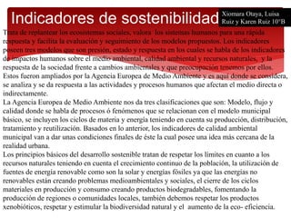 Indicadores de sostenibilidad
Trata de replantear los ecosistemas sociales, valora los sistemas humanos para una rápida
respuesta y facilita la evaluación y seguimiento de los modelos propuestos. Los indicadores
poseen tres modelos que son presión, estado y respuesta en los cuales se habla de los indicadores
de impactos humanos sobre el medio ambiental, calidad ambiental y recursos naturales, y la
respuesta de la sociedad frente a cambios ambientales y que preocupación tenemos por ellos.
Estos fueron ampliados por la Agencia Europea de Medio Ambiente y es aquí donde se considera,
se analiza y se da respuesta a las actividades y procesos humanos que afectan el medio directa o
indirectamente.
La Agencia Europea de Medio Ambiente nos da tres clasificaciones que son: Modelo, flujo y
calidad donde se habla de procesos ó fenómenos que se relacionan con el modelo municipal
básico, se incluyen los ciclos de materia y energía teniendo en cuenta su producción, distribución,
tratamiento y reutilización. Basados en lo anterior, los indicadores de calidad ambiental
municipal van a dar unas condiciones finales de éste la cual posee una idea más cercana de la
realidad urbana.
Los principios básicos del desarrollo sostenible tratan de respetar los límites en cuanto a los
recursos naturales teniendo en cuenta el crecimiento continuo de la población, la utilización de
fuentes de energía renovable como son la solar y energías fósiles ya que las energías no
renovables están creando problemas medioambientales y sociales, el cierre de los ciclos
materiales en producción y consumo creando productos biodegradables, fomentando la
producción de regiones o comunidades locales, también debemos respetar los productos
xenobióticos, respetar y estimular la biodiversidad natural y el aumento de la eco- eficiencia.
Xiomara Otaya, Luisa
Ruiz y Karen Ruiz 10°B
 