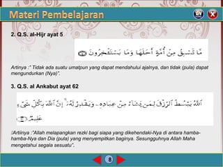 8
2. Q.S. al-Hijr ayat 5
Artinya :” Tidak ada suatu umatpun yang dapat mendahului ajalnya, dan tidak (pula) dapat
mengundurkan (Nya)”.
3. Q.S. al Ankabut ayat 62
Artiinya :”Allah melapangkan rezki bagi siapa yang dikehendaki-Nya di antara hamba-
hamba-Nya dan Dia (pula) yang menyempitkan baginya. Sesungguhnya Allah Maha
mengetahui segala sesuatu”.
 