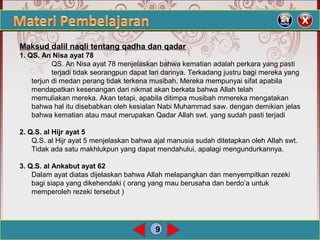 9
Maksud dalil naqli tentang qadha dan qadar
1. QS. An Nisa ayat 78
QS. An Nisa ayat 78 menjelaskan bahwa kematian adalah perkara yang pasti
terjadi tidak seorangpun dapat lari darinya. Terkadang justru bagi mereka yang
terjun di medan perang tidak terkena musibah. Mereka mempunyai sifat apabila
mendapatkan kesenangan dari nikmat akan berkata bahwa Allah telah
memuliakan mereka. Akan tetapi, apabila ditimpa musibah mmereka mengatakan
bahwa hal itu disebabkan oleh kesialan Nabi Muhammad saw. dengan demikian jelas
bahwa kematian atau maut merupakan Qadar Allah swt. yang sudah pasti terjadi
2. Q.S. al Hijr ayat 5
Q.S. al Hijr ayat 5 menjelaskan bahwa ajal manusia sudah ditetapkan oleh Allah swt.
Tidak ada satu makhlukpun yang dapat mendahului, apalagi mengundurkannya.
3. Q.S. al Ankabut ayat 62
Dalam ayat diatas dijelaskan bahwa Allah melapangkan dan menyempitkan rezeki
bagi siapa yang dikehendaki ( orang yang mau berusaha dan berdo’a untuk
memperoleh rezeki tersebut )
 
