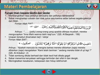 10
Fungsi Iman kepada Qodlo dan Qodar
1. Membangkitkan rasa perlunya berusaha dan perlunya bertawakkal
2. Sabar menghadapi cobaan dan tdak putus asa karena sadar bahwa segala-galanya
dari Allah.
Firman Allah SWT :
Artinya : “…… (yaitu) orang-orang yang apabila ditimpa musibah, mereka
mengucapkan “Inna lillahi wainna ilaihi raaji’uun.” (QS. Al Baqarah : 156)
• Ucapan tersebut dinamakan tarji’ / istirja’
Firman Allah SWT :
Artinya : “Apakah manusia itu mengira bahwa mereka dibiarkan (saja) mereka
dibiarkan (saja) mengatakan “Kami telah beriman “ sedang mereka tidak di uji lagi ?”
(QS. Al Ankabut : 2)
3. Tidak sombong dikala berhasil dan tidak kecil hati dikala gagal
4. Sabar menerima kenyataan sehingga terhindar dari sifat iri dan dengki.
5. Meningkatkan kesabaran, ketaqwaan dan hidup istikhomah
 
