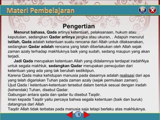 1
Pengertian
Menurut bahasa, Qada artinya ketentuan, pelaksanaan, hukum atau
keputusan, sedangkan Qadar artinya jangka atau ukuran, . Adapun menurut
istilah, Qada adalah ketentuan suatu rencana dari Allah untuk dilaksanakan,
sedangkan Qadar adalah rencana yang telah diberlakukan oleh Allah sejak
zaman azaly terhadap makhluknya baik yang sudah, sedang maupun yang akan
terjadi.
Jadi Qada merupakan ketentuan Allah yang didalamnya terdapat iradahNya
untuk segala makhluk, sedangkan Qadar merupakan perwujudan dari
ketentuan yang ada yang tak berubah sedikitpun.
Karena Qada maka kehidupan manusia pada dasarnya adalah realisasi dari apa
yang telah digariskan Tuhan pada zaman azaly (sejak permulaan zaman).
Ujud Qada / ketentuan-ketentuan tersebut dalam bentuk sesuai dengan iradah
(kehendak) Tuhan, disebut Qadar.
Gabungan antara qada dan qadar itu disebut Taqdir.
Iman kepada Taqdir yaitu percaya bahwa segala ketentuan (baik dan buruk)
datangnya dari Allah
Taqdir Allah tidak terbatas pada manusia saja tetapi berlaku atas makhluknya.
 