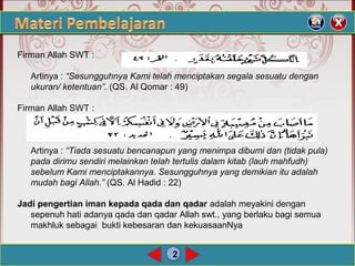 2
Firman Allah SWT :
Artinya : “Sesungguhnya Kami telah menciptakan segala sesuatu dengan
ukuran/ ketentuan”. (QS. Al Qomar : 49)
Firman Allah SWT :
Artinya : “Tiada sesuatu bencanapun yang menimpa dibumi dan (tidak pula)
pada dirimu sendiri melainkan telah tertulis dalam kitab (lauh mahfudh)
sebelum Kami menciptakannya. Sesungguhnya yang demikian itu adalah
mudah bagi Allah.” (QS. Al Hadid : 22)
Jadi pengertian iman kepada qada dan qadar adalah meyakini dengan
sepenuh hati adanya qada dan qadar Allah swt., yang berlaku bagi semua
makhluk sebagai bukti kebesaran dan kekuasaanNya
 