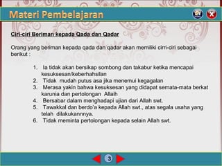 3
Ciri-ciri Beriman kepada Qada dan Qadar
Orang yang beriman kepada qada dan qadar akan memiliki cirri-ciri sebagai
berikut :
1. Ia tidak akan bersikap sombong dan takabur ketika mencapai
kesuksesan/keberhahsilan
2. Tidak mudah putus asa jika menemui kegagalan
3. Merasa yakin bahwa kesuksesan yang didapat semata-mata berkat
karunia dan pertolongan Allaih
4. Bersabar dalam menghadapi ujian dari Allah swt.
5. Tawakkal dan berdo’a kepada Allah swt., atas segala usaha yang
telah dilakukannnya.
6. Tidak meminta pertolongan kepada selain Allah swt.
 