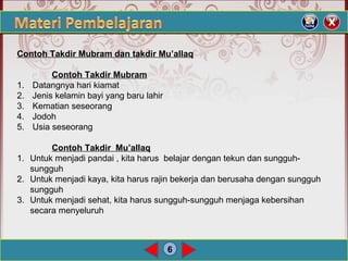 6
Contoh Takdir Mubram dan takdir Mu’allaq
Contoh Takdir Mubram
1. Datangnya hari kiamat
2. Jenis kelamin bayi yang baru lahir
3. Kematian seseorang
4. Jodoh
5. Usia seseorang
Contoh Takdir Mu’allaq
1. Untuk menjadi pandai , kita harus belajar dengan tekun dan sungguh-
sungguh
2. Untuk menjadi kaya, kita harus rajin bekerja dan berusaha dengan sungguh
sungguh
3. Untuk menjadi sehat, kita harus sungguh-sungguh menjaga kebersihan
secara menyeluruh
 