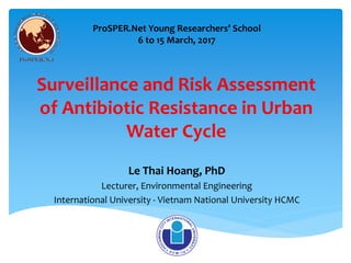 Surveillance and Risk Assessment
of Antibiotic Resistance in Urban
Water Cycle
Le Thai Hoang, PhD
Lecturer, Environmental Engineering
International University - Vietnam National University HCMC
ProSPER.Net Young Researchers’ School
6 to 15 March, 2017
 