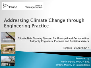 Climate Data Training Session for Municipal and Conservation
Authority Engineers, Planners and Decision Makers
Toronto - 26 April 2017
Culverts
Presented by:
Hani Farghaly, PhD., P. Eng.
Ontario Ministry of Transportation
Storm Sewers
Bridges
 
