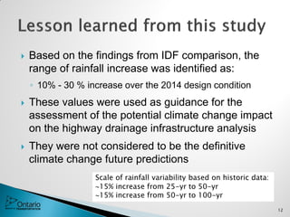  Based on the findings from IDF comparison, the
range of rainfall increase was identified as:
◦ 10% - 30 % increase over the 2014 design condition
 These values were used as guidance for the
assessment of the potential climate change impact
on the highway drainage infrastructure analysis
 They were not considered to be the definitive
climate change future predictions
12
Scale of rainfall variability based on historic data:
15% increase from 25-yr to 50-yr
15% increase from 50-yr to 100-yr
 