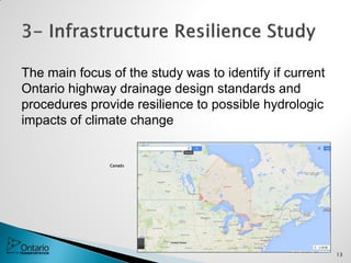 The main focus of the study was to identify if current
Ontario highway drainage design standards and
procedures provide resilience to possible hydrologic
impacts of climate change
Canada
13
 