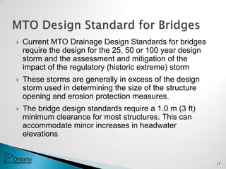  Current MTO Drainage Design Standards for bridges
require the design for the 25, 50 or 100 year design
storm and the assessment and mitigation of the
impact of the regulatory (historic extreme) storm
 These storms are generally in excess of the design
storm used in determining the size of the structure
opening and erosion protection measures.
 The bridge design standards require a 1.0 m (3 ft)
minimum clearance for most structures. This can
accommodate minor increases in headwater
elevations
17
 