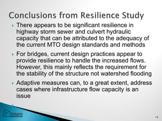  There appears to be significant resilience in
highway storm sewer and culvert hydraulic
capacity that can be attributed to the adequacy of
the current MTO design standards and methods
 For bridges, current design practices appear to
provide resilience to handle the increased flows.
However, this mainly reflects the requirement for
the stability of the structure not watershed flooding
 Adaptive measures can, to a great extent, address
cases where infrastructure flow capacity is an
issue

18
 