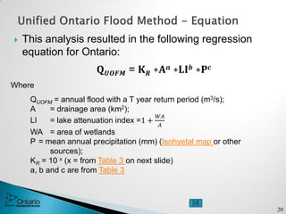  This analysis resulted in the following regression
equation for Ontario:
𝐐 𝑼𝑶𝑭𝑴 = 𝐊 𝑹 ∗𝐀 𝒂 ∗𝐋𝐈 𝒃 ∗𝐏 𝒄
Where
QUOFM = annual flood with a T year return period (m3/s);
A = drainage area (km2);
LI = lake attenuation index =1 +
𝑊𝐴
𝐴
WA = area of wetlands
P = mean annual precipitation (mm) (Isohyetal map or other
sources);
KR = 10 x (x = from Table 3 on next slide)
a, b and c are from Table 3
20
 