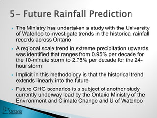  The Ministry has undertaken a study with the University
of Waterloo to investigate trends in the historical rainfall
records across Ontario
 A regional scale trend in extreme precipitation upwards
was identified that ranges from 0.95% per decade for
the 10-minute storm to 2.75% per decade for the 24-
hour storm
 Implicit in this methodology is that the historical trend
extends linearly into the future
 Future GHG scenarios is a subject of another study
currently underway lead by the Ontario Ministry of the
Environment and Climate Change and U of Waterloo
 