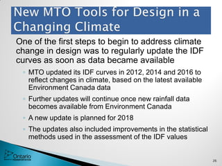 One of the first steps to begin to address climate
change in design was to regularly update the IDF
curves as soon as data became available
◦ MTO updated its IDF curves in 2012, 2014 and 2016 to
reflect changes in climate, based on the latest available
Environment Canada data
◦ Further updates will continue once new rainfall data
becomes available from Environment Canada
◦ A new update is planned for 2018
◦ The updates also included improvements in the statistical
methods used in the assessment of the IDF values
26
 