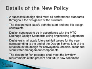  A successful design shall meet all performance standards
throughout the design life of the structure
 The design must satisfy both the start and end life design
constraints
 Design continues to be in accordance with the MTO
Drainage Design Standards using engineering judgement
 Designers shall apply future rainfall values for the year
corresponding to the end of the Design Service Life of the
structure in the design for conveyance, erosion, scour and
stormwater management components
 The design for fish passage shall meet the low flow
requirements at the present and future flow conditions
 