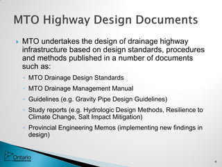  MTO undertakes the design of drainage highway
infrastructure based on design standards, procedures
and methods published in a number of documents
such as:
◦ MTO Drainage Design Standards
◦ MTO Drainage Management Manual
◦ Guidelines (e.g. Gravity Pipe Design Guidelines)
◦ Study reports (e.g. Hydrologic Design Methods, Resilience to
Climate Change, Salt Impact Mitigation)
◦ Provincial Engineering Memos (implementing new findings in
design)
4
 