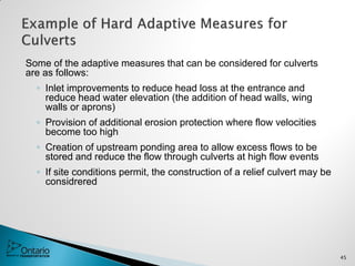 Some of the adaptive measures that can be considered for culverts
are as follows:
◦ Inlet improvements to reduce head loss at the entrance and
reduce head water elevation (the addition of head walls, wing
walls or aprons)
◦ Provision of additional erosion protection where flow velocities
become too high
◦ Creation of upstream ponding area to allow excess flows to be
stored and reduce the flow through culverts at high flow events
◦ If site conditions permit, the construction of a relief culvert may be
considrered
45
 