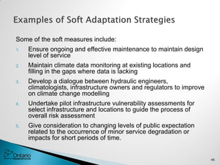Some of the soft measures include:
1. Ensure ongoing and effective maintenance to maintain design
level of service
2. Maintain climate data monitoring at existing locations and
filling in the gaps where data is lacking
3. Develop a dialogue between hydraulic engineers,
climatologists, infrastructure owners and regulators to improve
on climate change modelling
4. Undertake pilot infrastructure vulnerability assessments for
select infrastructure and locations to guide the process of
overall risk assessment
5. Give consideration to changing levels of public expectation
related to the occurrence of minor service degradation or
impacts for short periods of time.
46
 