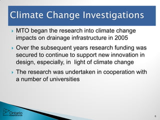  MTO began the research into climate change
impacts on drainage infrastructure in 2005
 Over the subsequent years research funding was
secured to continue to support new innovation in
design, especially, in light of climate change
 The research was undertaken in cooperation with
a number of universities
6
 