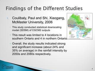 1. Coulibaly, Paul and Shi, Xiaogang,
McMaster University, 2006
◦ This study conducted statistical downscaling
model (SDSM) of CGCM2 outputs
◦ This result was limited to 4 locations in
southern Ontario and 4 in northern Ontario
◦ Overall, the study results indicated strong
and significant increase (about 24% and
35% on average) in the rainfall intensity by
2050s and 2080s respectively.
8
 