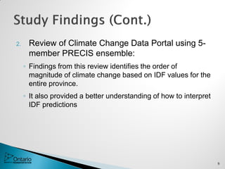 2. Review of Climate Change Data Portal using 5-
member PRECIS ensemble:
◦ Findings from this review identifies the order of
magnitude of climate change based on IDF values for the
entire province.
◦ It also provided a better understanding of how to interpret
IDF predictions
9
 