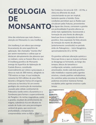 GEOLOGIA

DE

MONSANTO
Uma das estorturas que mais chama a

atenção em Monsanto é o seu inselberg:
Um inselberg é um relevo que emerge

bruscamente de uma superfície de

aplanação. São chamados “montes-ilha”

por serem montanhas e colinas que se

destacam abruptamente das planuras que

os rodeiam, como se fossem ilhas no mar.
O inselberg granítico de Monsanto

emerge da Superfície de Aplanação de

Castelo Branco, constituída

essencialmente por xistos e grauvaques, e

eleva-se mais de 300 metros, atingindo os

758 metros no topo. A sua instalação

remonta há 310 milhões de anos (Ma),

durante a Orogenia Varisca (A orogenia

variscana ou hercínica foi um evento

geológico de construção de montanhas

causado pela colisão continental do

Paleozóico tardio entre a Euramérica e o

Gondwana para formar o supercontinente

de Pangéia.). As rochas magmáticas, como

o granito, resultam do arrefecimento do

magma, substância rica em silicatos no
estado de fusão com uma percentagem

variável de gases, que ocorre em

profundidade, a temperaturas

compreendidas entre os 800 e 1500º C.
No Cretácico, há cerca de 135 – 65 Ma, o

clima era diferente do atual,

caracterizando-se por ser tropical,

bastante quente e húmido. Estas

condições permitiam que os fluidos que
circulavam pelas fraturas, provenientes

das águas das chuvas, corressem o granito

em profundidade.O granito alterou-se

ainda mais rapidamente, favorecendo a

formação de uma frente de alteração

basal que levou à exposição do relevo

granítico. Esta exposição foi feita através

da remoção do manto de alteração

(anteriormente constituído) no período

árido do Paleogénico – início Neogénico,

aproximadamente 65 a 10 Ma
Os granitos sofreram alteração química e

física que levou a que as massas rochosas

se desagrega se formando, ao longo dos

tempos, blocos de tamanhos e

configuração variados, caoticamente

amontoados, tendo cada bola granítica

sido modelada e exposta pelos agentes

erosivos, criando padrões variadíssimos.

Ao caminhar pelas encostas do inselberg

podemos encontrar inúmeras formas

esculpidas pelos agentes erosivos e pelo

tempo
 