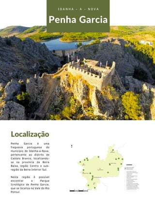 Penha Garcia
Localização
Penha Garcia é uma
freguesia portuguesa do
município de Idanha-a-Nova,
pertencente ao distrito de
Castelo Branco, localizando-
se na província da Beira
Baixa, região Centro e sub-
região da Beira Interior Sul.
Nesta região é possível
encontrar o Parque
Icnológico de Penha Garcia,
que se localiza no Vale do Rio
Ponsul.
I D A N H A - A - N O V A
 