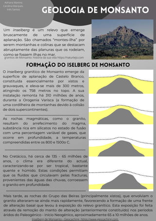 Geologia de Monsanto
Um inselberg é um relevo que emerge
bruscamente de uma superfície de
aplanação. São chamados “montes-ilha” por
serem montanhas e colinas que se destacam
abruptamente das planuras que os rodeiam,
como se fossem ilhas no mar.
Formação do Iselberg de Monsanto
O inselberg granítico de Monsanto emerge da
superfície de aplanação de Castelo Branco,
constituída essencialmente por xistos e
grauvaques, e eleva-se mais de 300 metros,
atingindo os 758 metros no topo. A sua
instalação remonta há 310 milhões de anos,
durante a Orogenia Varisca (a formação de
uma cordilheira de montanhas devido à colisão
de dois supercontinentes).
As rochas magmáticas, como o granito,
resultam do arrefecimento do magma,
substância rica em silicatos no estado de fusão
com uma percentagem variável de gases, que
ocorre em profundidade, a temperaturas
compreendidas entre os 800 e 1500o C.
No Cretácico, há cerca de 135 - 65 milhões de
anos, o clima era diferente do actual,
caracterizando-se por ser tropical, bastante
quente e húmido. Estas condições permitiam
que os fluidos que circulavam pelas fracturas,
provenientes das águas das chuvas, corroessem
o granito em profundidade.
Mais tarde, as rochas do Grupo das Beiras (principalmente xistos), que envolviam o
granito alteraram-se ainda mais rapidamente, favorecendo a formação de uma frente
de alteração basal que levou à exposição do relevo granítico. Esta exposição foi feita
através da remoção do manto de alteração (anteriormente constituído) nos períodos
áridos do Paleogénico - início Neogénico, aproximadamente 65 a 10 milhões de anos.
Adriana Martins
Carolina Marques
Inês Santos
granitos de Monsanto: história da sua vida https://naturtejo.com




Inselberg de Monsanto - Geocaching https://www.geocaching.com
 