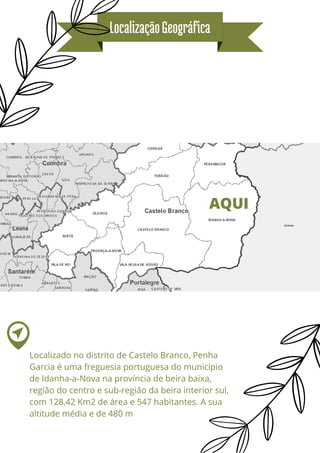LocalizaçãoGeográfica
AQUI
Localizado no distrito de Castelo Branco, Penha
Garcia é uma freguesia portuguesa do município
de Idanha-a-Nova na província de beira baixa,
região do centro e sub-região da beira interior sul,
com 128,42 Km2 de área e 547 habitantes. A sua
altitude média e de 480 m
 