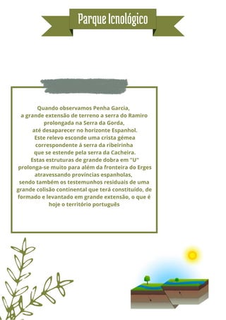 Quando observamos Penha Garcia,
a grande extensão de terreno a serra do Ramiro
prolongada na Serra da Gorda,
até desaparecer no horizonte Espanhol.
Este relevo esconde uma crista gémea
correspondente á serra da ribeirinha
que se estende pela serra da Cacheira.
Estas estruturas de grande dobra em "U"
prolonga-se muito para além da fronteira do Erges
atravessando províncias espanholas,
sendo também os testemunhos residuais de uma
grande colisão continental que terá constituído, de
formado e levantado em grande extensão, o que é
hoje o território português


ParqueIcnológico
 