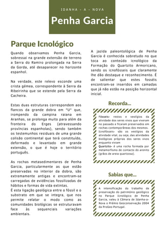 Quando observamos Penha Garcia,
sobressai na grande extensão de terreno
a Serra do Ramiro prolongada na Serra
da Gorda, até desaparecer no horizonte
espanhol.
Na verdade, este relevo esconde uma
crista gémea, correspondente à Serra da
Ribeirinha que se estende pela Serra da
Cacheira.
Estas duas estruturas correspondem aos
flancos da grande dobra em "U" que,
irompendo da campina raiana em
Aranhas, se prolonga muito para além da
fronteira do Erges (atravessando
províncias espanholas), sendo também
os testemunhos residuais de uma grande
colisão continental que terá constituído,
deformado e levantado em grande
extensão, o que é hoje o território
português.
As rochas metasedimentares de Penha
Garcia, particularmente as que estão
preservadas no interior da dobra, são
extremamente antigas e encontram-se
carregadas de evidências fossilizadas de
hábitos e formas de vida extintas.
É esta ligação geológica entre o fóssil e o
substrato em que se integra, que nos
permite relatar o modo como as
comunidades biológicas se estruturavam
face às sequenciais variações
ambientais.
Penha Garcia
Parque Icnológico
I D A N H A - A - N O V A
Sabias que...
A intensificação do trabalho de
preservação do património geológico
no Parque Icnológico de Penha
Garcia, valeu à Câmara de Idanha-a-
Nova o Prémio Geoconservação 2004
da ProGeo Portugal.
Recorda...
Fósseis- restos e vestígios da
atividade dos seres vivos que viveram
no passado e ficaram preservados em
rochas contemporâneas dos mesmos.
Icnofósseis- são os vestígios da
atividade vital, ou seja, das atividades
biológicas próprias dos seres vivos
enquanto viviam
Quartzito- é uma rocha formada por
metamorfismo de contacto do arenito
(grãos de areia quartzosa).
A jazida paleontológica de Penha
Garcia é conhecida sobretudo no que
toca ao conteúdo icnológico da
Formação do Quartzito Armoricano,
sendo os icnofósseis que claramente
lhe dão destaque e reconhecimento. É
de salientar que estes fosséis
encontram-se inseridos em camadas
que já não estão na posição horizontal
inicial.
 