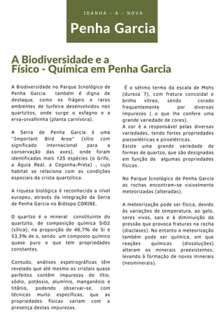 Penha Garcia
A Biodiversidade e a
Físico - Química em Penha Garcia
I D A N H A - A - N O V A
A Biodiversidade no Parque Icnológico de
Penha Garcia também é digna de
destaque, como os frágeis e raros
ambientes de turfeira desenvolvidos nos
quartzitos, onde surge o esfagno e a
erva-orvalhinha (planta carnívora).
A Serra de Penha Garcia é uma
''Important Bird Area'' (sítio com
significado internacional para a
conservação das aves), onde foram
identificadas mais 125 espécies (o Grifo,
a Águia Real, a Cegonha-Preta) , cujo
habitat se relaciona com as condições
especiais da crista quartzítica.
A riqueza biológica é reconhecida a nível
europeu, através da integração da Serra
de Penha Garcia no Biótopo CORINE.
O quartzo é o mineral constituinte do
quartzito, de composição química SiO2
(sílica), na proporção de 46,7% de Si e
53,3% de o, sendo um composto químico
quase puro e que tem propriedades
constantes.
Contudo, análises espetrográficas têm
revelado que até mesmo os cristais quase
perfeitos contêm impurezas de lítio,
sódio, potássio, alumínio, manganésio e
titânio, podendo observar-se, com
técnicas muito específicas, que as
propriedades físicas variam com a
presença destas impurezas.
É o sétimo termo da escala de Mohs
(dureza 7), com fratura concoidal e
brilho vítreo, sendo corado
frequentemente por diversas
impurezas ( o que lhe confere uma
grande variedade de cores).
A cor é a responsável pelas diversas
variedades, tendo fortes propriedades
piezoelétricas e piroelétricas.
Existe uma grande variedade de
formas de quartzo, que são designadas
em função de algumas propriedades
físicas.
No Parque Icnológico de Penha Garcia
as rochas encontram-se visivelmente
meteorizadas (alteradas).
A meteorização pode ser física, devido
às variações de temperatura, ao gelo,
seres vivos, sais e à diminiuição da
pressão que provoca fraturas na rocha
(diaclases). No entanto a meteorização
também pode ser química, em que
reações químicas (dissoluções)
alteram os minerais preexistentes,
levando à formação de novos minerais
(neominerais).
 