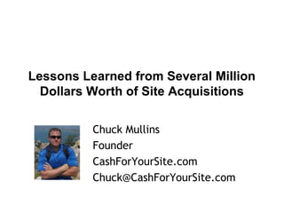 Lessons Learned from Several Million
Dollars Worth of Site Acquisitions
Chuck Mullins
Founder
CashForYourSite.com
Chuck@CashForYourSite.com

 