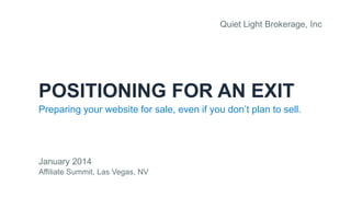 Quiet Light Brokerage, Inc

POSITIONING FOR AN EXIT
Preparing your website for sale, even if you don’t plan to sell.

January 2014
Affiliate Summit, Las Vegas, NV

 