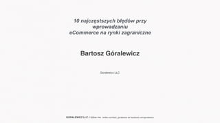 Bartosz Góralewicz
Goralewicz LLC
GORALEWICZ LLC // follow me : twitter.com/bart_goralewicz or facebook.com/goralewicz
10 najczęstszych błędów przy
wprowadzaniu
eCommerce na rynki zagraniczne
 