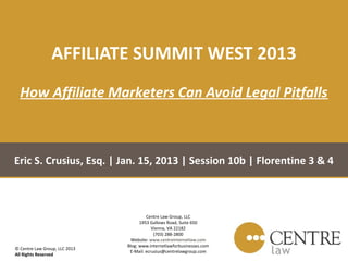 AFFILIATE SUMMIT WEST 2013
  How Affiliate Marketers Can Avoid Legal Pitfalls



Eric S. Crusius, Esq. | Jan. 15, 2013 | Session 10b | Florentine 3 & 4



                                        Centre Law Group, LLC
                                     1953 Gallows Road, Suite 650
                                           Vienna, VA 22182
                                            (703) 288-2800
                                 Website: www.centreinternetlaw.com
                               Blog: www.internetlawforbusinesses.com
© Centre Law Group, LLC 2013
                                E-Mail: ecrusius@centrelawgroup.com
All Rights Reserved
 