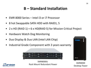 B – Standard Installation
• EMR 8000 Series – Intel i3 or i7 Processor
• 8 hot Swappable SATA HDD with RAID1, 5
• 2 x HD (RAID 1) + 6 x HD(RAID 5) for Mission Critical Project
• Hardware Watch Dog Monitoring
• Duo Display & Duo LAN (Intel LAN Chip)
• Industrial Grade Component with 3 years warranty
SMR8000U
Rack Mount Redundant Power
SMR8000
Desktop Tower
16
 