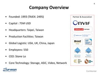 Confidential
4
Partner & Association
Company Overview
• Founded: 1993 (TAIEX: 2495)
• Capital : 75M USD
• Headquarters: Taipei, Taiwan
• Production Facilities: Taiwan
• Global Logistic: USA, UK, China, Japan
• Employees: 550
• CEO: Stone Lo
• Core Technology: Storage, ASIC, Video, Network
 