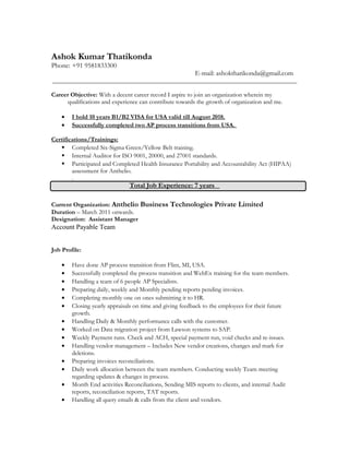 Ashok Kumar Thatikonda
Phone: +91 9581833300
E-mail: ashokthatikonda@gmail.com
______________________________________________________________________________
Career Objective: With a decent career record I aspire to join an organization wherein my
qualifications and experience can contribute towards the growth of organization and me.
• I hold 10 years B1/B2 VISA for USA valid till August 2018.
• Successfully completed two AP process transitions from USA.
Certifications/Trainings:
 Completed Six-Sigma Green/Yellow Belt training.
 Internal Auditor for ISO 9001, 20000, and 27001 standards.
 Participated and Completed Health Insurance Portability and Accountability Act (HIPAA)
assessment for Anthelio.
.
Total Job Experience: 7 years
Current Organization: Anthelio Business Technologies Private Limited
Duration – March 2011 onwards.
Designation: Assistant Manager
Account Payable Team
Job Profile:
• Have done AP process transition from Flint, MI, USA.
• Successfully completed the process transition and WebEx training for the team members.
• Handling a team of 6 people AP Specialists.
• Preparing daily, weekly and Monthly pending reports pending invoices.
• Completing monthly one on ones submitting it to HR.
• Closing yearly appraisals on time and giving feedback to the employees for their future
growth.
• Handling Daily & Monthly performance calls with the customer.
• Worked on Data migration project from Lawson systems to SAP.
• Weekly Payment runs. Check and ACH, special payment run, void checks and re-issues.
• Handling vendor management – Includes New vendor creations, changes and mark for
deletions.
• Preparing invoices reconciliations.
• Daily work allocation between the team members. Conducting weekly Team meeting
regarding updates & changes in process.
• Month End activities Reconciliations, Sending MIS reports to clients, and internal Audit
reports, reconciliation reports, TAT reports.
• Handling all query emails & calls from the client and vendors.
 
