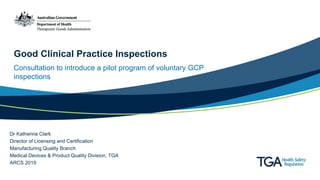 Good Clinical Practice Inspections
Consultation to introduce a pilot program of voluntary GCP
inspections
Dr Katherine Clark
Director of Licensing and Certification
Manufacturing Quality Branch
Medical Devices & Product Quality Division, TGA
ARCS 2019
 