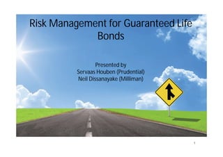 Risk Management for Guaranteed Life
Bonds
Presented by
Servaas Houben (Prudential)
Neil Dissanayake (Milliman)
1
 