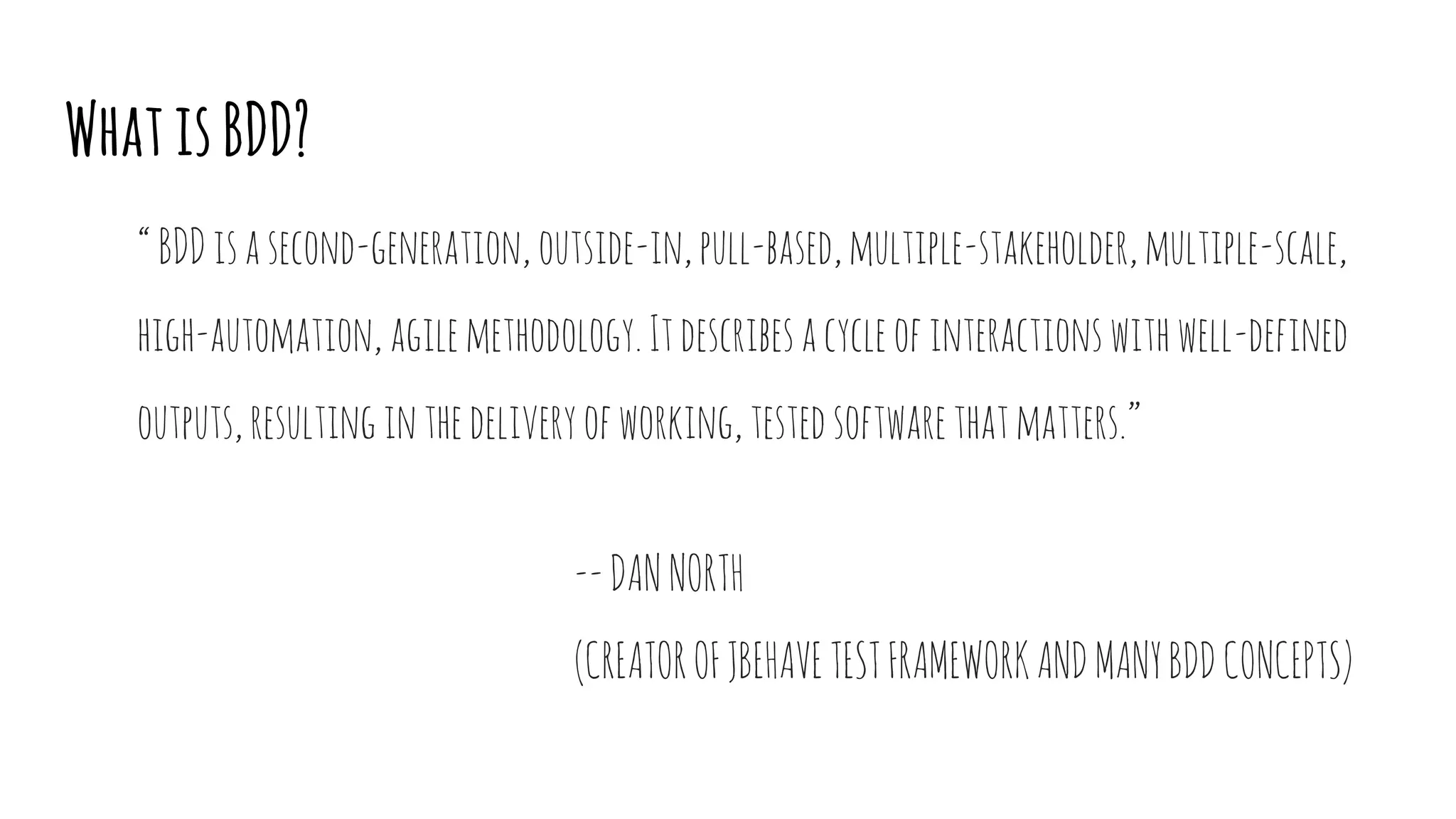 WhatisBDD?
“BDDisasecond-generation,outside-in,pull-based,multiple-stakeholder,multiple-scale,
high-automation,agilemethodology.Itdescribesacycleofinteractionswithwell-defined
outputs,resultinginthedeliveryofworking,testedsoftwarethatmatters.”
--DANNORTH
(CREATOROFJBEHAVETESTFRAMEWORKANDMANYBDDCONCEPTS)
 