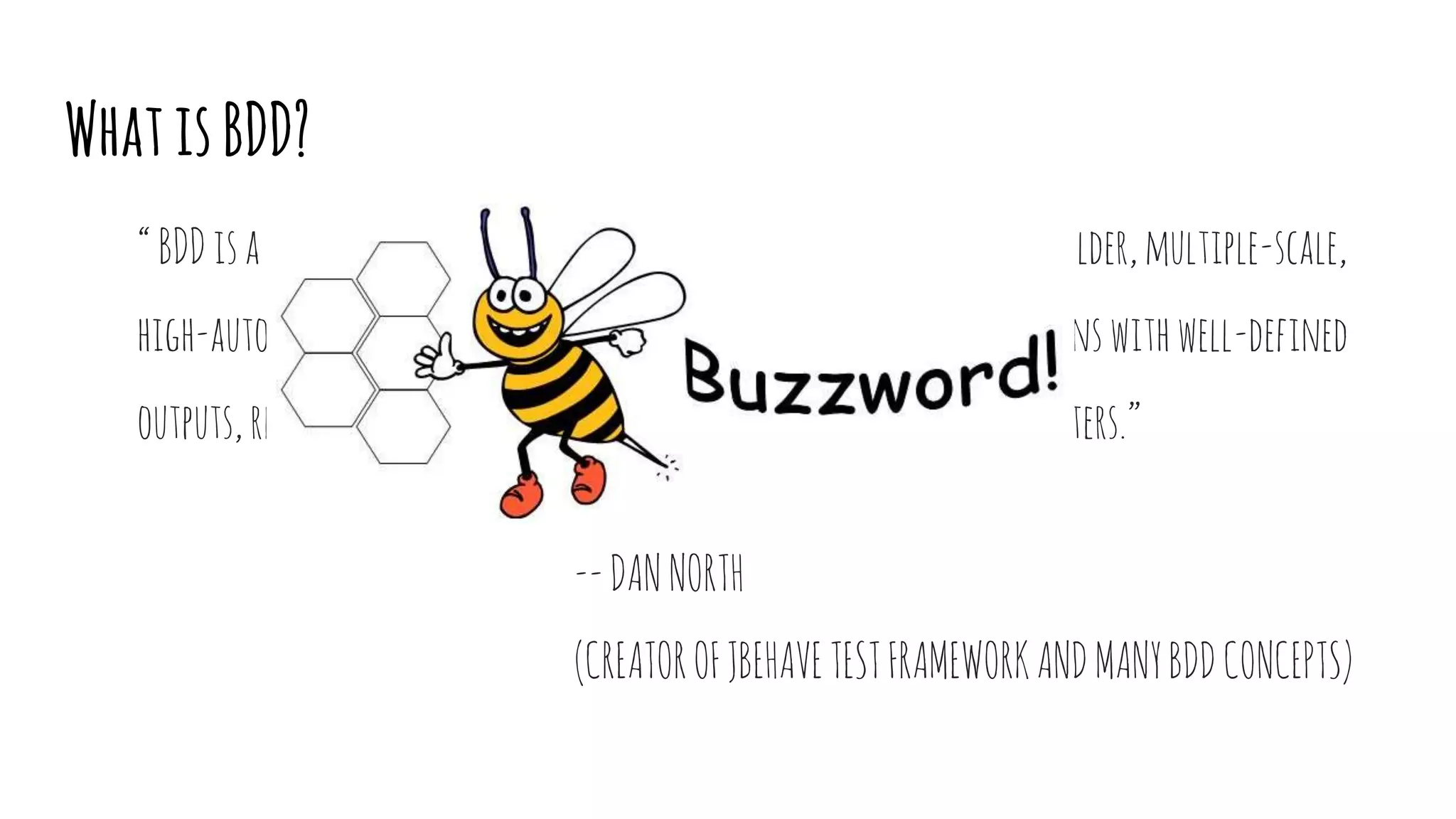 WhatisBDD?
“BDDisasecond-generation,outside-in,pull-based,multiple-stakeholder,multiple-scale,
high-automation,agilemethodology.Itdescribesacycleofinteractionswithwell-defined
outputs,resultinginthedeliveryofworking,testedsoftwarethatmatters.”
--DANNORTH
(CREATOROFJBEHAVETESTFRAMEWORKANDMANYBDDCONCEPTS)
 