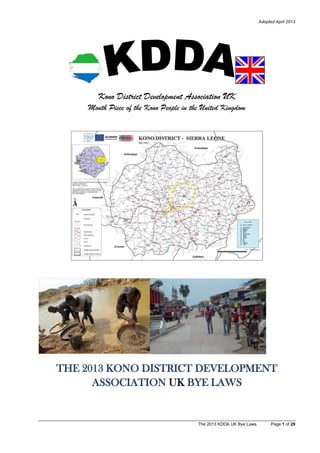 Adopted April 2013
The 2013 KDDA UK Bye Laws Page 1 of 29
Kono District Development Association UK
Mouth Piece of the Kono People in the United Kingdom
THE 2013 KONO DISTRICT DEVELOPMENT
ASSOCIATION UK BYE LAWS
 