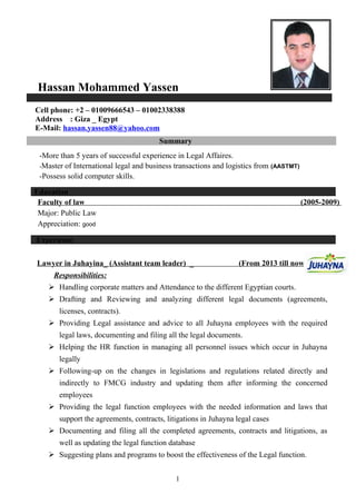 Hassan Mohammed Yassen
Cell phone: +2 – 01009666543 – 01002338388
Address : Giza _ Egypt
E-Mail: hassan.yassen88@yahoo.com
Summary
-More than 5 years of successful experience in Legal Affaires.
-Master of International legal and business transactions and logistics from (AASTMT)
-Possess solid computer skills.
Education
Faculty of law (2005-2009)
Major: Public Law
Appreciation: good
Experience
Lawyer in Juhayina_ (Assistant team leader) _ (From 2013 till now)
Responsibilities:
 Handling corporate matters and Attendance to the different Egyptian courts.
 Drafting and Reviewing and analyzing different legal documents (agreements,
licenses, contracts).
 Providing Legal assistance and advice to all Juhayna employees with the required
legal laws, documenting and filing all the legal documents.
 Helping the HR function in managing all personnel issues which occur in Juhayna
legally
 Following-up on the changes in legislations and regulations related directly and
indirectly to FMCG industry and updating them after informing the concerned
employees
 Providing the legal function employees with the needed information and laws that
support the agreements, contracts, litigations in Juhayna legal cases
 Documenting and filing all the completed agreements, contracts and litigations, as
well as updating the legal function database
 Suggesting plans and programs to boost the effectiveness of the Legal function.
1
 
